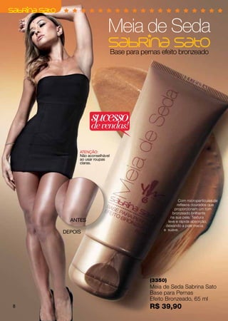 Meia de Seda
                            Base para pernas efeito bronzeado




               sucesso
               de vendas!

         ATENÇÃO:
         Não aconselhável
         ao usar roupas
         claras.




                                                       Com micropartículas de
                                                      reflexos dourados que
                                                    proporcionam um tom
                                                   bronzeado brilhante
                                                  na sua pele. Textura
      ANTES                                     leve e rápida absorção,
                                               deixando a pele macia
                                              e suave.
    DEPOIS




                                         (3350)
                                         Meia de Seda Sabrina Sato
                                         Base para Pernas
                                         Efeito Bronzeado, 65 ml
8                                        R$ 39,90
 