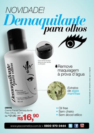 NOVIDADE!




                             Com tampa de fácil
                             abertura que facilita
                             a utilização.




                                                                            Produto ilustrado em tamanho maior que o original
                                                             Extratos
                                                             de algas
                                                             marinhas



(3804)                                               • Oil free
Creme Facial Demaquilante
Para Olhos, 90 ml
                                                     • Sem cheiro

                 16,        90
De R$21,90 por                                       • Sem álcool etílico
           R$
     www.yescosmetics.com.br • 0800 970 0444
 