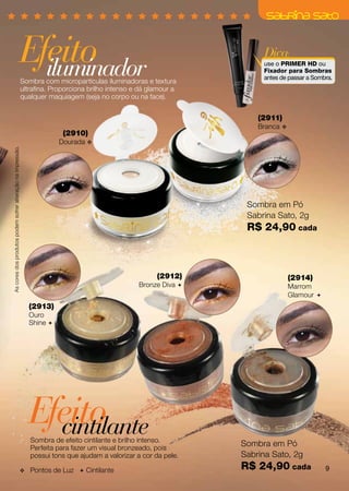 Efeito
                                                         iluminador
                                                                                                                          Dica:
                                                                                                                         use o PRIMER HD ou
                                                                                                                         Fixador para Sombras
                                                                                                                         antes de passar a Sombra.
                                                             Sombra com micropartículas iluminadoras e textura
                                                             ultrafina. Proporciona brilho intenso e dá glamour a
                                                             qualquer maquiagem (seja no corpo ou na face).


                                                                                                                        (2911)
                                                                                                                        Branca v
                                                                           (2910)
                                                                         Dourada v
As cores dos produtos podem sofrer alteração na impressão.




                                                                                                                     Sombra em Pó
                                                                                                                     Sabrina Sato, 2g
                                                                                                                     R$ 24,90 cada



                                                                                                          (2912)                   (2914)
                                                                                                    Bronze Diva                   Marrom
                                                                                                                                   Glamour 
                                                               (2913)
                                                               Ouro
                                                               Shine 




                                                               Efeito
                                                                 cintilante
                                                                Sombra de efeito cintilante e brilho intenso.
                                                                Perfeita para fazer um visual bronzeado, pois
                                                                                                                    Sombra em Pó
                                                                possui tons que ajudam a valorizar a cor da pele.   Sabrina Sato, 2g
                                                         v      Pontos de Luz  Cintilante                          R$ 24,90 cada              9
 