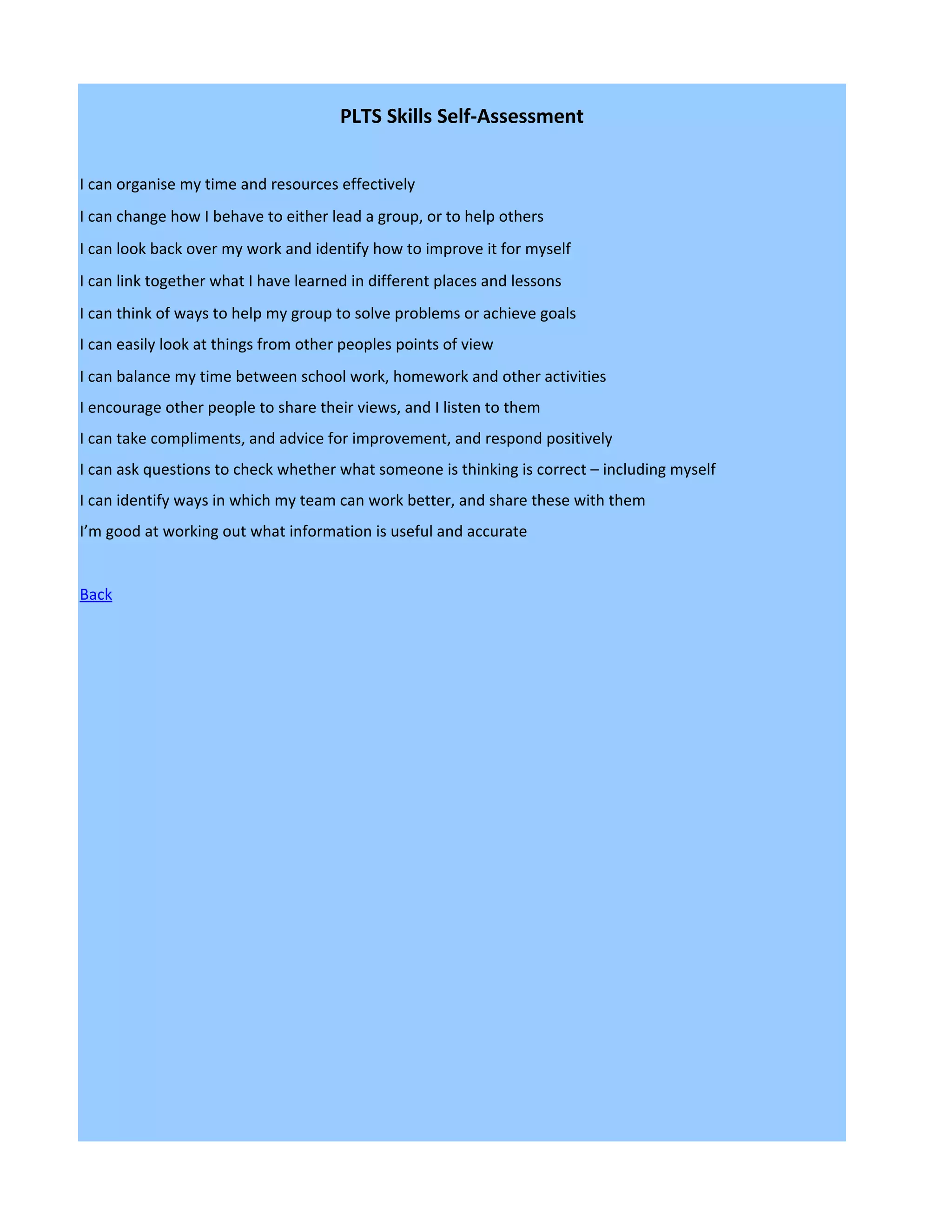 PLTS Skills Self-Assessment


I can organise my time and resources effectively
I can change how I behave to either lead a group, or to help others
I can look back over my work and identify how to improve it for myself
I can link together what I have learned in different places and lessons
I can think of ways to help my group to solve problems or achieve goals
I can easily look at things from other peoples points of view
I can balance my time between school work, homework and other activities
I encourage other people to share their views, and I listen to them
I can take compliments, and advice for improvement, and respond positively
I can ask questions to check whether what someone is thinking is correct – including myself
I can identify ways in which my team can work better, and share these with them
I’m good at working out what information is useful and accurate


Back
 