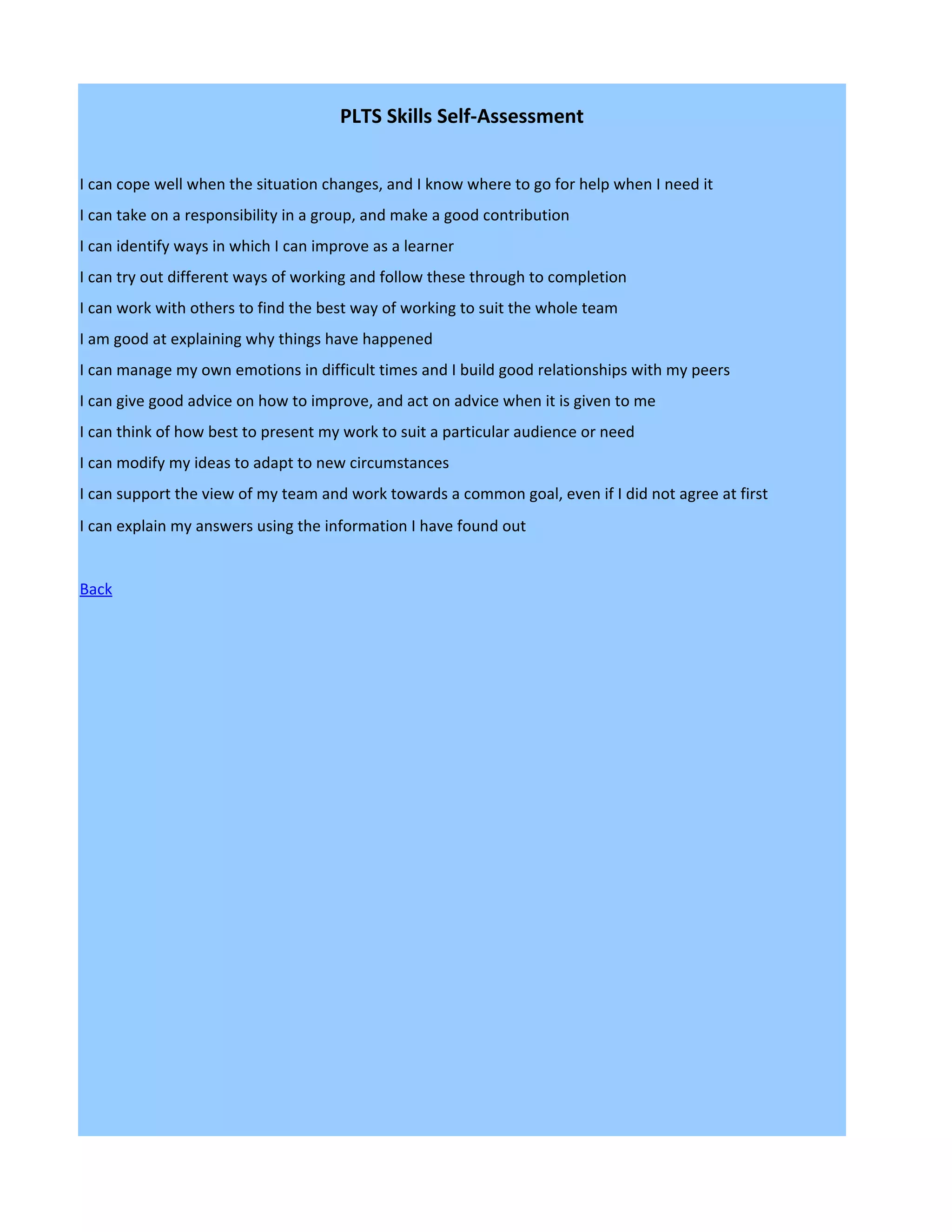 PLTS Skills Self-Assessment


I can cope well when the situation changes, and I know where to go for help when I need it
I can take on a responsibility in a group, and make a good contribution
I can identify ways in which I can improve as a learner
I can try out different ways of working and follow these through to completion
I can work with others to find the best way of working to suit the whole team
I am good at explaining why things have happened
I can manage my own emotions in difficult times and I build good relationships with my peers
I can give good advice on how to improve, and act on advice when it is given to me
I can think of how best to present my work to suit a particular audience or need
I can modify my ideas to adapt to new circumstances
I can support the view of my team and work towards a common goal, even if I did not agree at first
I can explain my answers using the information I have found out


Back
 
