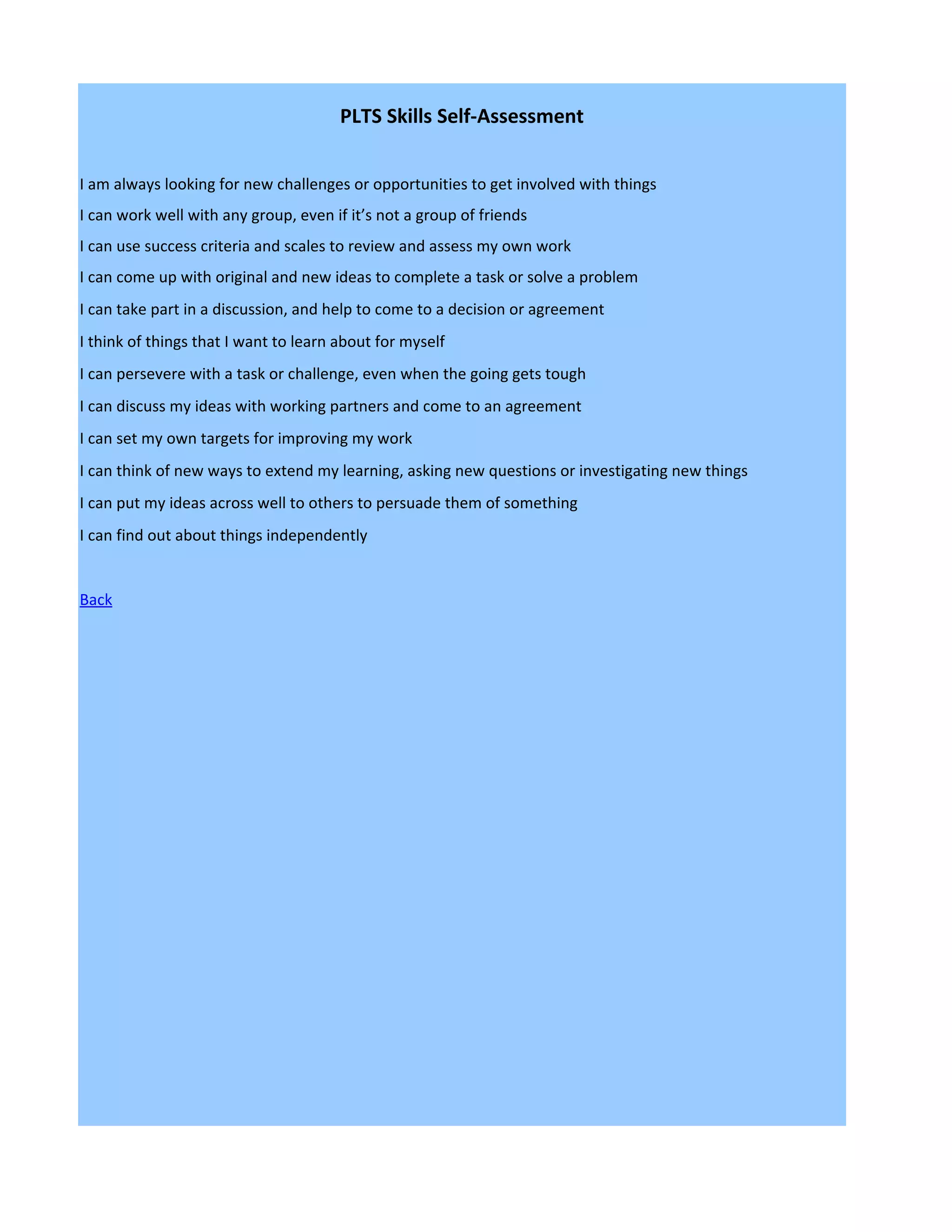 PLTS Skills Self-Assessment


I am always looking for new challenges or opportunities to get involved with things
I can work well with any group, even if it’s not a group of friends
I can use success criteria and scales to review and assess my own work
I can come up with original and new ideas to complete a task or solve a problem
I can take part in a discussion, and help to come to a decision or agreement
I think of things that I want to learn about for myself
I can persevere with a task or challenge, even when the going gets tough
I can discuss my ideas with working partners and come to an agreement
I can set my own targets for improving my work
I can think of new ways to extend my learning, asking new questions or investigating new things
I can put my ideas across well to others to persuade them of something
I can find out about things independently


Back
 