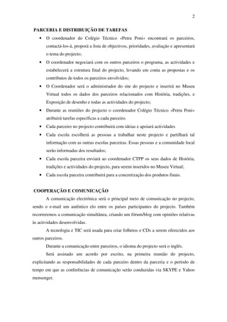 2

PARCERIA E DISTRIBUIÇÃO DE TAREFAS
   •   O coordenador do Colégio Técnico «Petru Poni» encontrará os parceiros,
       contactá-los-á, proporá a lista de objectivos, prioridades, avaliação e apresentará
       o tema do projecto;
   •   O coordenador negociará com os outros parceiros o programa, as actividades e
       estabelecerá a estrutura final do projecto, levando em conta as propostas e os
       contributos de todos os parceiros envolvidos;
   •   O Coordenador será o administrador do site do projecto e inserirá no Museu
       Virtual todos os dados dos parceiros relacionados com História, tradições, e
       Exposição de desenho e todas as actividades do projecto;
   •   Durante as reuniões do projecto o coordenador Colégio Técnico «Petru Poni»
       atribuirá tarefas específicas a cada parceiro.
   •   Cada parceiro no projecto contribuirá com ideias e apoiará actividades
   •   Cada escola escolherá as pessoas a trabalhar neste projecto e partilhará tal
       informação com as outras escolas parceiras. Essas pessoas e a comunidade local
       serão informadas dos resultados;
   •   Cada escola parceira enviará ao coordenador CTPP os seus dados de História,
       tradições e actividades do projecto, para serem inseridos no Museu Virtual;
   •   Cada escola parceira contribuirá para a concretização dos produtos finais.


COOPERAÇÃO E COMUNICAÇÃO
       A comunicação electrónica será o principal meio de comunicação no projecto,
sendo o e-mail um autêntico elo entre os países participantes do projecto. Também
recorreremos a comunicação simultânea, criando um fórum/blog com opiniões relativas
às actividades desenvolvidas.
       A tecnologia e TIC será usada para criar folhetos e CDs a serem oferecidos aos
outros parceiros.
       Durante a comunicação entre parceiros, o idioma do projecto será o inglês.
       Será assinado um acordo por escrito, na primeira reunião do projecto,
explicitando as responsabilidades de cada parceiro dentro da parceria e o período de
tempo em que as conferências de comunicação serão conduzidas via SKYPE e Yahoo
mensenger.
 