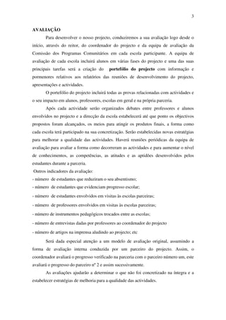 3

AVALIAÇÃO
       Para desenvolver o nosso projecto, conduziremos a sua avaliação logo desde o
início, através do reitor, do coordenador do projecto e da equipa de avaliação da
Comissão dos Programas Comunitários em cada escola participante. A equipa de
avaliação de cada escola incluirá alunos em várias fases do projecto e uma das suas
principais tarefas será a criação do      portefólio do projecto com informação e
pormenores relativos aos relatórios das reuniões de desenvolvimento do projecto,
apresentações e actividades.
       O portefólio do projecto incluirá todas as provas relacionadas com actividades e
o seu impacto em alunos, professores, escolas em geral e na própria parceria.
       Após cada actividade serão organizados debates entre professores e alunos
envolvidos no projecto e a direcção da escola estabelecerá até que ponto os objectivos
propostos foram alcançados, os meios para atingir os produtos finais, a forma como
cada escola terá participado na sua concretização. Serão estabelecidas novas estratégias
para melhorar a qualidade das actividades. Haverá reuniões periódicas da equipa de
avaliação para avaliar a forma como decorreram as actividades e para aumentar o nível
de conhecimentos, as competências, as atitudes e as aptidões desenvolvidos pelos
estudantes durante a parceria.
Outros indicadores da avaliação:
- número de estudantes que reduziram o seu absentismo;
- número de estudantes que evidenciam progresso escolar;
- número de estudantes envolvidos em visitas às escolas parceiras;
- número de professores envolvidos em visitas às escolas parceiras;
- número de instrumentos pedagógicos trocados entre as escolas;
- número de entrevistas dadas por professores ao coordenador do projecto
- número de artigos na imprensa aludindo ao projecto; etc
       Será dada especial atenção a um modelo de avaliação original, assumindo a
forma de avaliação interna conduzida por um parceiro do projecto. Assim, o
coordenador avaliará o progresso verificado na parceria com o parceiro número um, este
avaliará o progresso do parceiro nº 2 e assim sucessivamente.
       As avaliações ajudarão a determinar o que não foi concretizado na íntegra e a
estabelecer estratégias de melhoria para a qualidade das actividades.
 