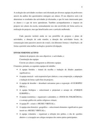 4

A avaliação das actividades escolares será efectuada por diversas equipas de professores
através da análise dos questionários entregues aos alunos. O seu objectivo será o de
determinar os resultados das actividades já efectuadas, o que foi mais interessante para
os alunos e o que de novo aprenderam. Também acompanharemos o impacto do
projecto nos alunos da escola, nomeadamente nos não envolvidos de forma activa na
realização do projecto, mas que beneficiarão com o currículo melhorado.


       Cada parceiro incluirá ainda no seu portefólio do projecto o plano de
actividades, a duração de cada reunião, a duração das actividades locais, da
comunicação entre parceiros através de e-mail, e de diferentes formas e «feed-back», de
forma a permitir uma melhor avaliação e posterior divulgação.


ENVOLVIMENTO ACTIVO
       Anúncio do projecto, dos seus objectivos e actividades, e
       Constituição das equipas
       Convite aos alunos a integrarem as diferentes equipas
Criaremos, portanto, as seguintes equipas de trabalho:
   • A equipa literária – tratará da recolha e tradução de ditados populares
       significativos;
   • A equipa musical – será responsável por cânticos, a sua composição, a adaptação
       e tradução de letras e pelo hino do projecto;
   • A equipa de desenho – desenhará caricaturas para a exposição «O EUROPEU
       IDEAL»;
   • A equipa biológica – seleccionará e projectará o arranjo do «PARQUE
       EUROPEU»;
   • A equipa ecuménica – organizará o calendário, o «TOUR DA TOLERÂNCIA»
       e o arranjo gráfico de cartões religiosos virtuais;
   • A equipa IT – criará o «MUSEU VIRTUAL»;
   • A equipa etno-historico- geográfica – seleccionará elementos significativos para
       inserir no «MUSEU VIRTUAL»;
   • A equipa voluntária – organizará a refeição dos pobres, o dia de «portões
       abertos» e a recepção aos colegas europeus dos outros países participantes.
 