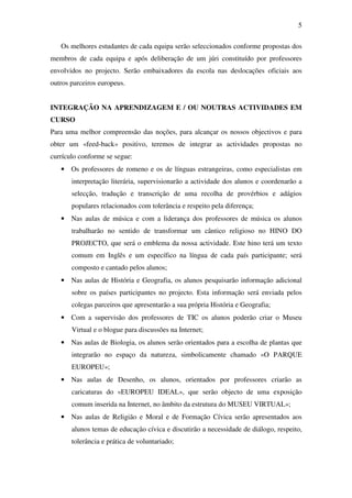 5

   Os melhores estudantes de cada equipa serão seleccionados conforme propostas dos
membros de cada equipa e após deliberação de um júri constituído por professores
envolvidos no projecto. Serão embaixadores da escola nas deslocações oficiais aos
outros parceiros europeus.


INTEGRAÇÃO NA APRENDIZAGEM E / OU NOUTRAS ACTIVIDADES EM
CURSO
Para uma melhor compreensão das noções, para alcançar os nossos objectivos e para
obter um «feed-back» positivo, teremos de integrar as actividades propostas no
currículo conforme se segue:
   • Os professores de romeno e os de línguas estrangeiras, como especialistas em
       interpretação literária, supervisionarão a actividade dos alunos e coordenarão a
       selecção, tradução e transcrição de uma recolha de provérbios e adágios
       populares relacionados com tolerância e respeito pela diferença;
   • Nas aulas de música e com a liderança dos professores de música os alunos
       trabalharão no sentido de transformar um cântico religioso no HINO DO
       PROJECTO, que será o emblema da nossa actividade. Este hino terá um texto
       comum em Inglês e um específico na língua de cada país participante; será
       composto e cantado pelos alunos;
   • Nas aulas de História e Geografia, os alunos pesquisarão informação adicional
       sobre os países participantes no projecto. Esta informação será enviada pelos
       colegas parceiros que apresentarão a sua própria História e Geografia;
   • Com a supervisão dos professores de TIC os alunos poderão criar o Museu
       Virtual e o blogue para discussões na Internet;
   • Nas aulas de Biologia, os alunos serão orientados para a escolha de plantas que
       integrarão no espaço da natureza, simbolicamente chamado «O PARQUE
       EUROPEU»;
   • Nas aulas de Desenho, os alunos, orientados por professores criarão as
       caricaturas do «EUROPEU IDEAL», que serão objecto de uma exposição
       comum inserida na Internet, no âmbito da estrutura do MUSEU VIRTUAL»;
   • Nas aulas de Religião e Moral e de Formação Cívica serão apresentados aos
       alunos temas de educação cívica e discutirão a necessidade de diálogo, respeito,
       tolerância e prática de voluntariado;
 