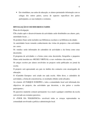 6


   • Em simultâneo, nas aulas de educação, os alunos permutarão informação com os
          colegas dos outros países, acerca de aspectos específicos dos países
          participantes, as suas tradições e costumes.



DIVULGAÇÃO E USO DOS RESULTADOS
Plano de divulgação:
CDs criados após o desenvolvimento de actividades serão distribuídos aos alunos, pais,
autoridades locais…;
Os produtos finais serão incluídos nas bibliotecas escolares e na biblioteca da cidade;
As autoridades locais tomarão conhecimento das visitas do projecto e das actividades
em curso;
Os «media» serão informados do calendário de actividades e da forma como estas
decorrerão;
O programa de actividades e a forma como estas decorrerão, fotografias e pequenos
filmes serão inseridos no «MUSEU VIRTUAL» e nos «websites» das escolas;
Os artigos escritos por alunos envolvidos no projecto serão publicados no jornal da
escola;
O projecto será apresentado aos pais no âmbito dos contactos com encarregados de
educação;
O «Cantinho Europeu» será criado em cada escola. Além disso, o calendário de
actividades, a forma de concretizá-las, os resultados obtidos serão afixados;
Ao criarem «O PARQUE EUROPEU», toda a comunidades local será informada dos
objectivos do projecto, das actividades que decorrem, e dos países e escolas
participantes.;
Os parceiros manterão contacto permanente via e-mail e qualquer contributo da escola
será enviado aos restantes parceiros;
O «TOUR DA TOLERÂNCIA» envolverá todas as crenças representadas na
comunidade envolvendo a polícia e administração local.
 