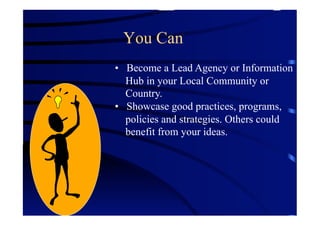 You Can
•  Become a Lead Agency or Information
   Hub in your Local Community or
   Country.
•  Showcase good practices, programs,
   policies and strategies. Others could
   benefit from your ideas.
 