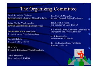 The Organizing Committee
Ismail Serageldin, Chairman                     Hon. Gertrude Mongella,
Director General Library of Alexandria, Egypt   Secretary General Beijing Conference

Hafsat Abiola, Youth member                     Hon. Robert B. Reich,
Director Kudirat Initiative for Democracy       U.S. Secretary of Labor 1993-97

                                                H.E. Michel Rocard, Chairman Committee on
Esteban Gonzalez, youth member                  Employment and Social Affairs, EP
President Nexus Group International
                                                M. S. Swaminathan
Huguette Labelle                                World Food Prize Laureate
President CIDA 1993-99
                                                Rt. Hon. Baroness Shirley Williams,
                                                House of Lords, UK
Rick Little
President, International Youth Foundation

Carlos Magarinos
Director General, UNIDO
 