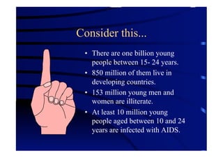Consider this...
 •  There are one billion young
    people between 15- 24 years.
 •  850 million of them live in
    developing countries.
 •  153 million young men and
    women are illiterate.
 •  At least 10 million young
    people aged between 10 and 24
    years are infected with AIDS.
 