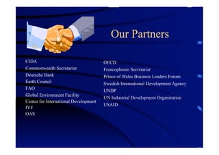 Our Partners

CIDA                                   OECD
Commonwealth Secretariat               Francophonie Secretariat
Deutsche Bank                          Prince of Wales Business Leaders Forum
Earth Council                          Swedish International Development Agency
FAO
                                       UNDP
Global Environment Facility
                                       UN Industrial Development Organization
Center for International Development
                                       USAID
IYF
OAS
 