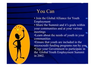 You Can
•  Join the Global Alliance for Youth
Employment
•  Share the Summit and it’s goals within
your communities and at your various
meetings
• Learn about the needs of youth in your
communities
• Ensure that youth are included in the
microcredit funding programs run by you
• Urge your Government to participate in
the Global Youth Employment Summit
in 2002.
 