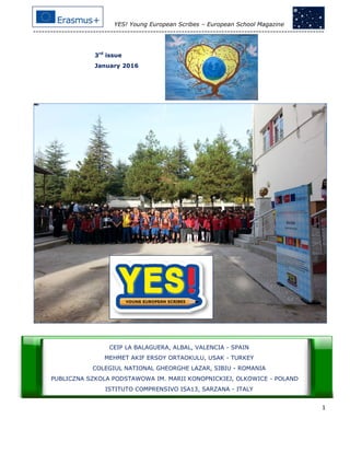 YES! Young European Scribes – European School Magazine
------------------------------------------------------------------------------------------------------
1
3rd
issue
January 2016
CEIP LA BALAGUERA, ALBAL, VALENCIA - SPAIN
MEHMET AKIF ERSOY ORTAOKULU, USAK - TURKEY
COLEGIUL NATIONAL GHEORGHE LAZAR, SIBIU - ROMANIA
PUBLICZNA SZKOLA PODSTAWOWA IM. MARII KONOPNICKIEJ, OLKOWICE - POLAND
ISTITUTO COMPRENSIVO ISA13, SARZANA - ITALY
 