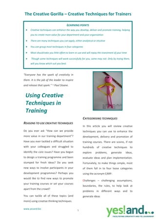 The Creative Gorilla – Creative Techniques for Trainers 

                                         LEARNING POINTS
  •   Creative techniques can enhance the way you develop, deliver and promote training, helping 
      you to create more value for your department and your organisation 

  •   There are many techniques you can apply, either analytical or intuitive 

  •   You can group most techniques in four categories  

  •   Most should take you little effort to learn or use and will repay the investment of your time 

  •    Though some techniques will work successfully for you, some may not. Only by trying them, 
      will you know which suit you best.  



“Everyone  has  the  spark  of  creativity  in 
them. It is the job of the leader to inspire 
and release that spark." ~ Paul Sloane. 


 Using Creative 
 Techniques in 
                                                                                                 
 Training 
                                                    
                                                        CATEGORISING TECHNIQUES 
REASONS TO USE CREATIVE TECHNIQUES 
                                                        In  this  article  you  will  review  creative 
Do  you  ever  ask  “How  can  we  provide              techniques  you  can  use  to  enhance  the 
more  value  in  our  training  department”?            development,  delivery  and  promotion  of 
Have you ever tackled a difficult situation             training  courses.  There  are  scores,  if  not 
with  your  colleagues  and  struggled  to              hundreds  of  creative  techniques  to 
identify  the  core  issues?  Have  you  begun          explore     problems,       generate        ideas, 
to design a training programme and been                 evaluate  ideas  and  plan  implementation. 
stumped  for  fresh  ideas?  Do  you  seek              Fortunately,  to  make  things  simple,  most 
new  ways  to  involve  participants  in  your          of  them  fall  in  to  four  loose  categories 
development  programmes?  Perhaps  you                  using the acronym CARP:  
would  like  to  find  new  ways  to  promote 
                                                        Challenges  –  challenging  assumptions, 
your  training  courses  or  set  your  courses 
                                                        boundaries,  the  rules,  to  help  look  at 
apart from the crowd?  
                                                        problems  in  different  ways  and  to 
You  can  tackle  all  of  these  topics  (and          generate ideas 
more) using creative thinking techniques.   

www.yesand.biz 
                                                   1
 