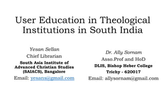 User Education in Theological
Institutions in South India
Yesan Sellan
Chief Librarian
South Asia Institute of
Advanced Christian Studies
(SAIACS), Bangalore
Email: yesans@gmail.com
Dr. Ally Sornam
Asso.Prof and HoD
DLIS, Bishop Heber College
Trichy - 620017
Email: allysornam@gmail.com
 