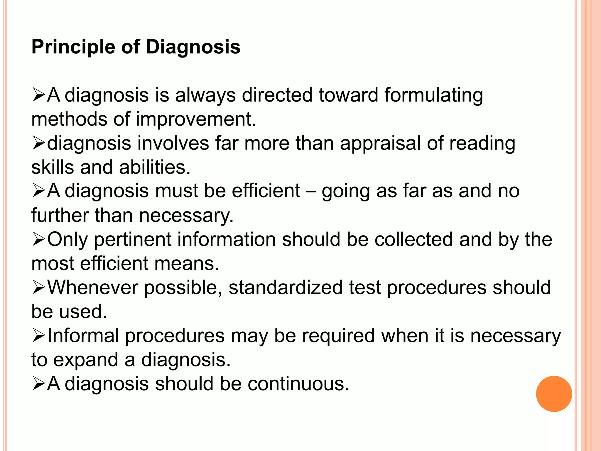 Principle of Diagnosis

A diagnosis is always directed toward formulating
methods of improvement.
diagnosis involves far more than appraisal of reading
skills and abilities.
A diagnosis must be efficient – going as far as and no
further than necessary.
Only pertinent information should be collected and by the
most efficient means.
Whenever possible, standardized test procedures should
be used.
Informal procedures may be required when it is necessary
to expand a diagnosis.
A diagnosis should be continuous.
 