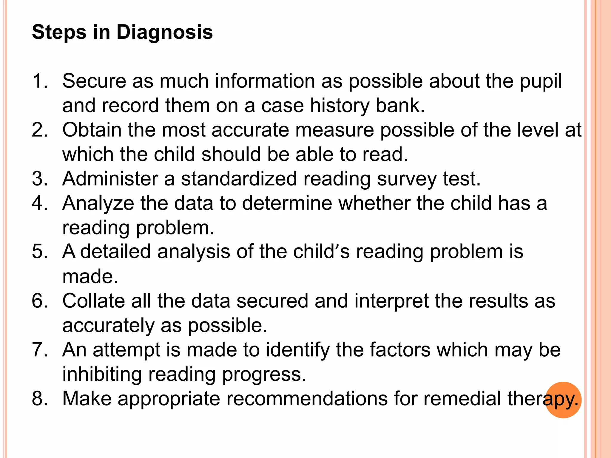 Steps in Diagnosis

1. Secure as much information as possible about the pupil
   and record them on a case history bank.
2. Obtain the most accurate measure possible of the level at
   which the child should be able to read.
3. Administer a standardized reading survey test.
4. Analyze the data to determine whether the child has a
   reading problem.
5. A detailed analysis of the child’s reading problem is
   made.
6. Collate all the data secured and interpret the results as
   accurately as possible.
7. An attempt is made to identify the factors which may be
   inhibiting reading progress.
8. Make appropriate recommendations for remedial therapy.
 