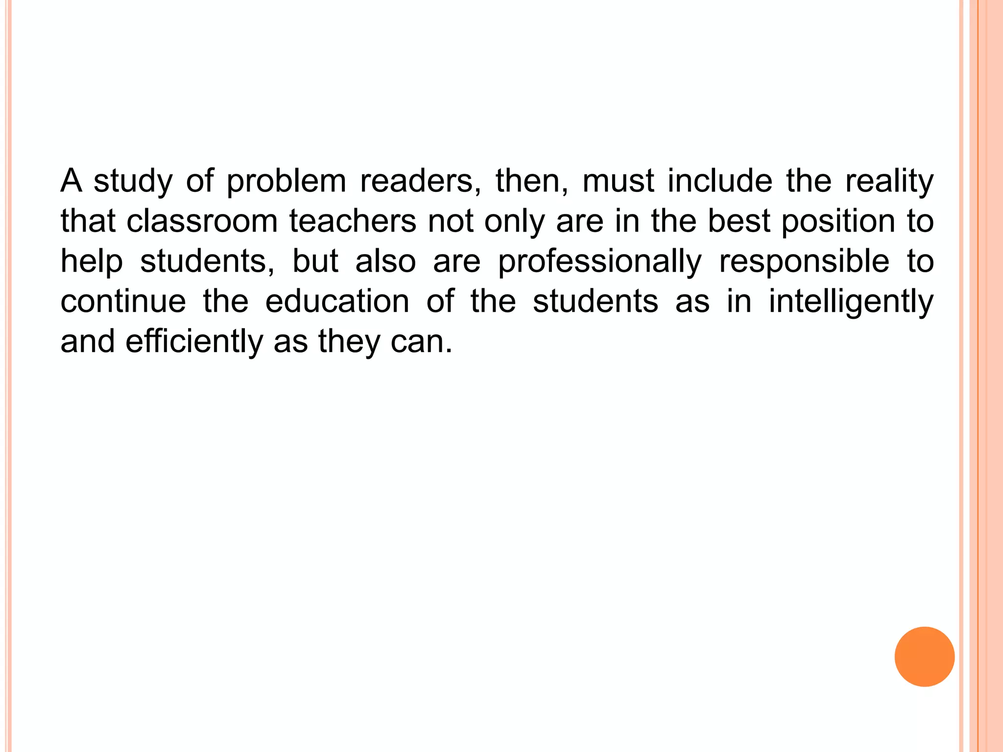 A study of problem readers, then, must include the reality
that classroom teachers not only are in the best position to
help students, but also are professionally responsible to
continue the education of the students as in intelligently
and efficiently as they can.
 