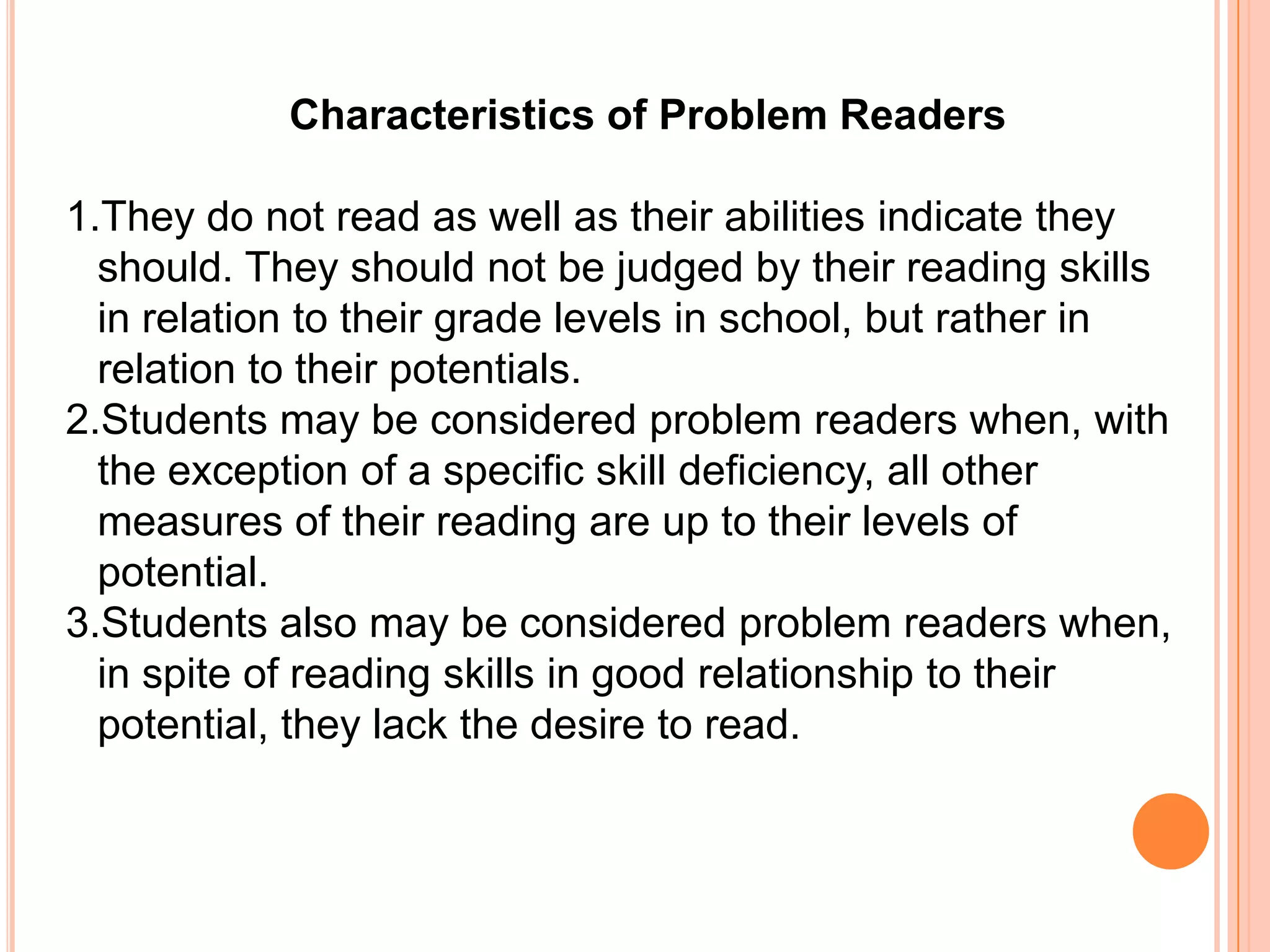 Characteristics of Problem Readers

1.They do not read as well as their abilities indicate they
  should. They should not be judged by their reading skills
  in relation to their grade levels in school, but rather in
  relation to their potentials.
2.Students may be considered problem readers when, with
  the exception of a specific skill deficiency, all other
  measures of their reading are up to their levels of
  potential.
3.Students also may be considered problem readers when,
  in spite of reading skills in good relationship to their
  potential, they lack the desire to read.
 