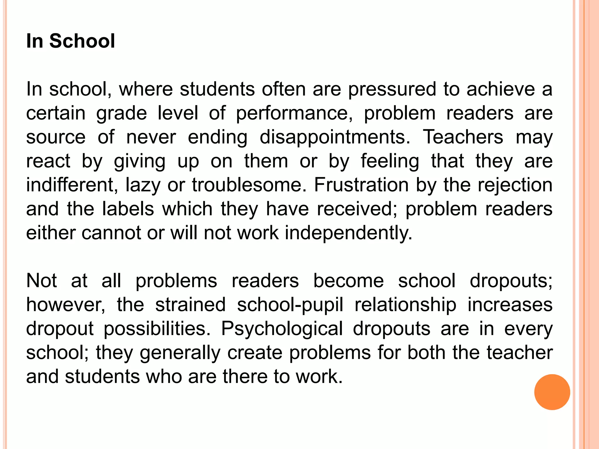 In School

In school, where students often are pressured to achieve a
certain grade level of performance, problem readers are
source of never ending disappointments. Teachers may
react by giving up on them or by feeling that they are
indifferent, lazy or troublesome. Frustration by the rejection
and the labels which they have received; problem readers
either cannot or will not work independently.

Not at all problems readers become school dropouts;
however, the strained school-pupil relationship increases
dropout possibilities. Psychological dropouts are in every
school; they generally create problems for both the teacher
and students who are there to work.
 