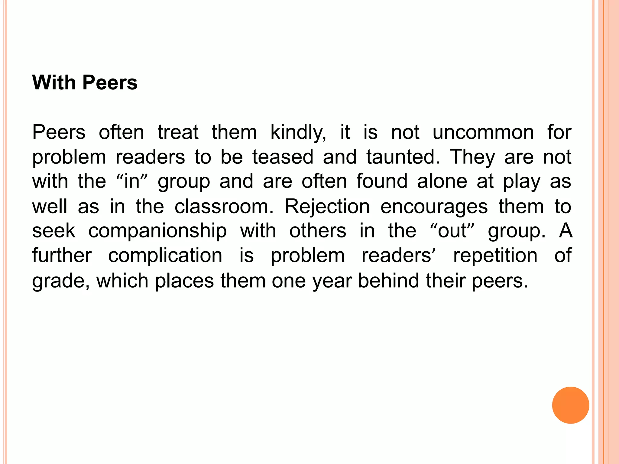 With Peers

Peers often treat them kindly, it is not uncommon for
problem readers to be teased and taunted. They are not
with the “in” group and are often found alone at play as
well as in the classroom. Rejection encourages them to
seek companionship with others in the “out” group. A
further complication is problem readers’ repetition of
grade, which places them one year behind their peers.
 