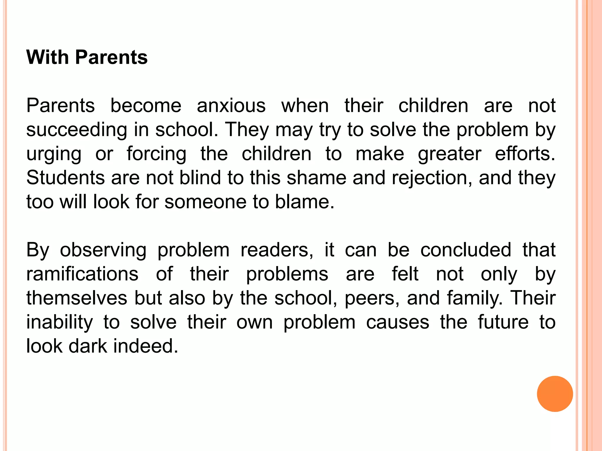 With Parents

Parents become anxious when their children are not
succeeding in school. They may try to solve the problem by
urging or forcing the children to make greater efforts.
Students are not blind to this shame and rejection, and they
too will look for someone to blame.

By observing problem readers, it can be concluded that
ramifications of their problems are felt not only by
themselves but also by the school, peers, and family. Their
inability to solve their own problem causes the future to
look dark indeed.
 