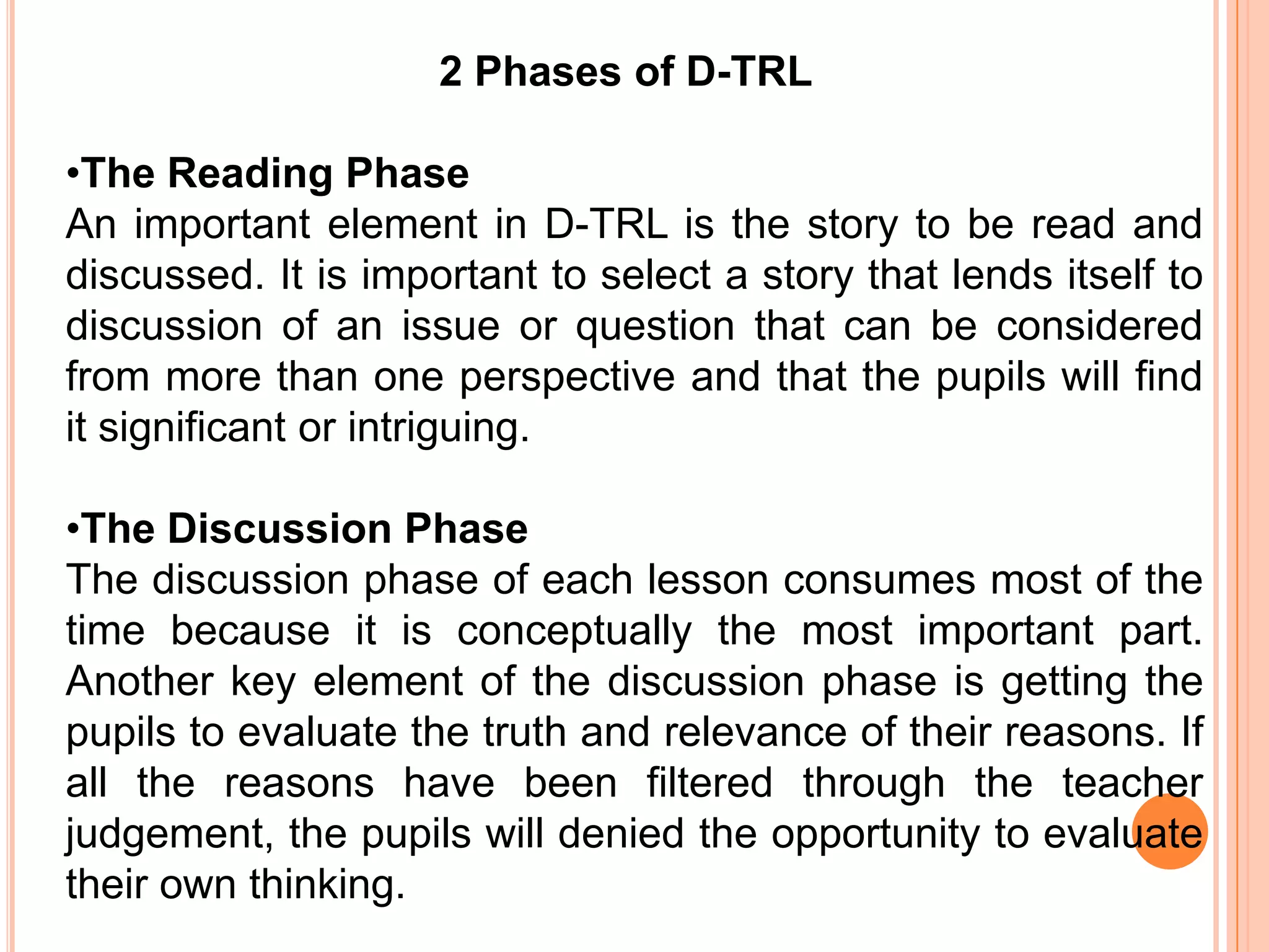 2 Phases of D-TRL

•The Reading Phase
An important element in D-TRL is the story to be read and
discussed. It is important to select a story that lends itself to
discussion of an issue or question that can be considered
from more than one perspective and that the pupils will find
it significant or intriguing.

•The Discussion Phase
The discussion phase of each lesson consumes most of the
time because it is conceptually the most important part.
Another key element of the discussion phase is getting the
pupils to evaluate the truth and relevance of their reasons. If
all the reasons have been filtered through the teacher
judgement, the pupils will denied the opportunity to evaluate
their own thinking.
 