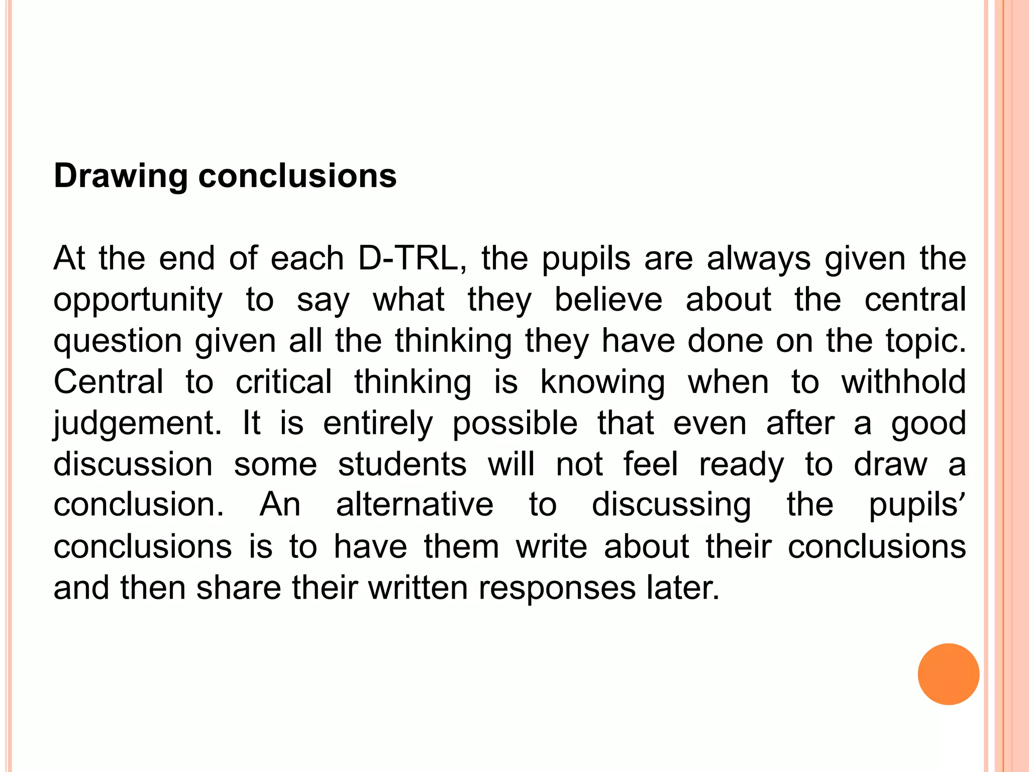 Drawing conclusions

At the end of each D-TRL, the pupils are always given the
opportunity to say what they believe about the central
question given all the thinking they have done on the topic.
Central to critical thinking is knowing when to withhold
judgement. It is entirely possible that even after a good
discussion some students will not feel ready to draw a
conclusion. An alternative to discussing the pupils’
conclusions is to have them write about their conclusions
and then share their written responses later.
 