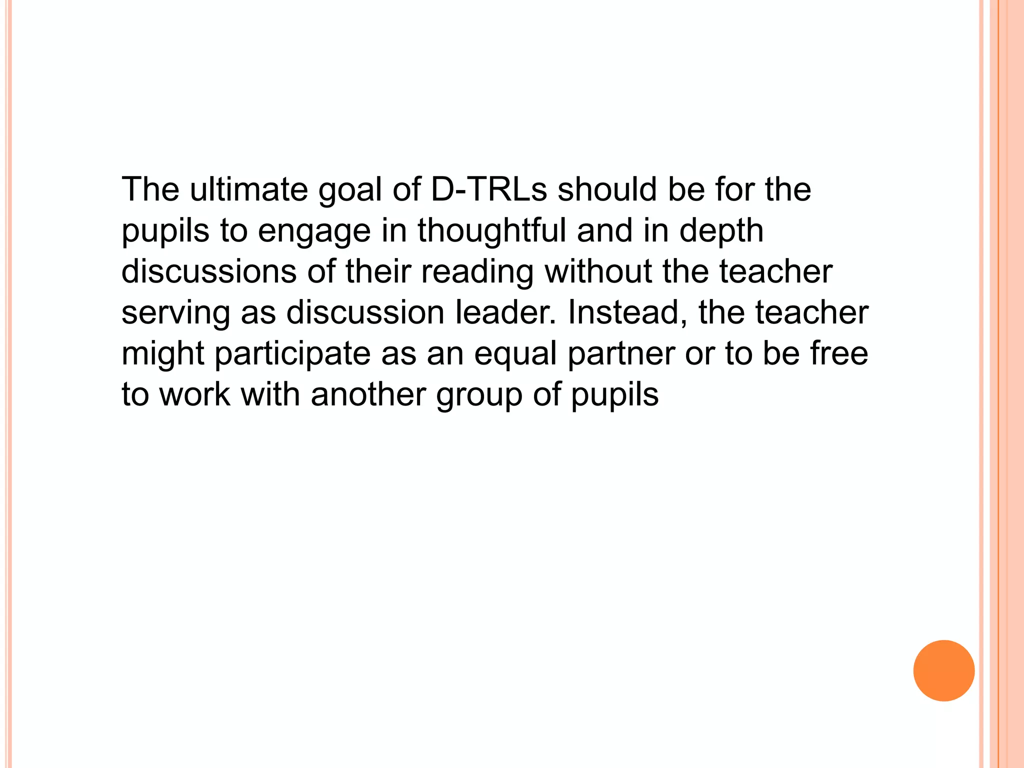 The ultimate goal of D-TRLs should be for the
pupils to engage in thoughtful and in depth
discussions of their reading without the teacher
serving as discussion leader. Instead, the teacher
might participate as an equal partner or to be free
to work with another group of pupils
 