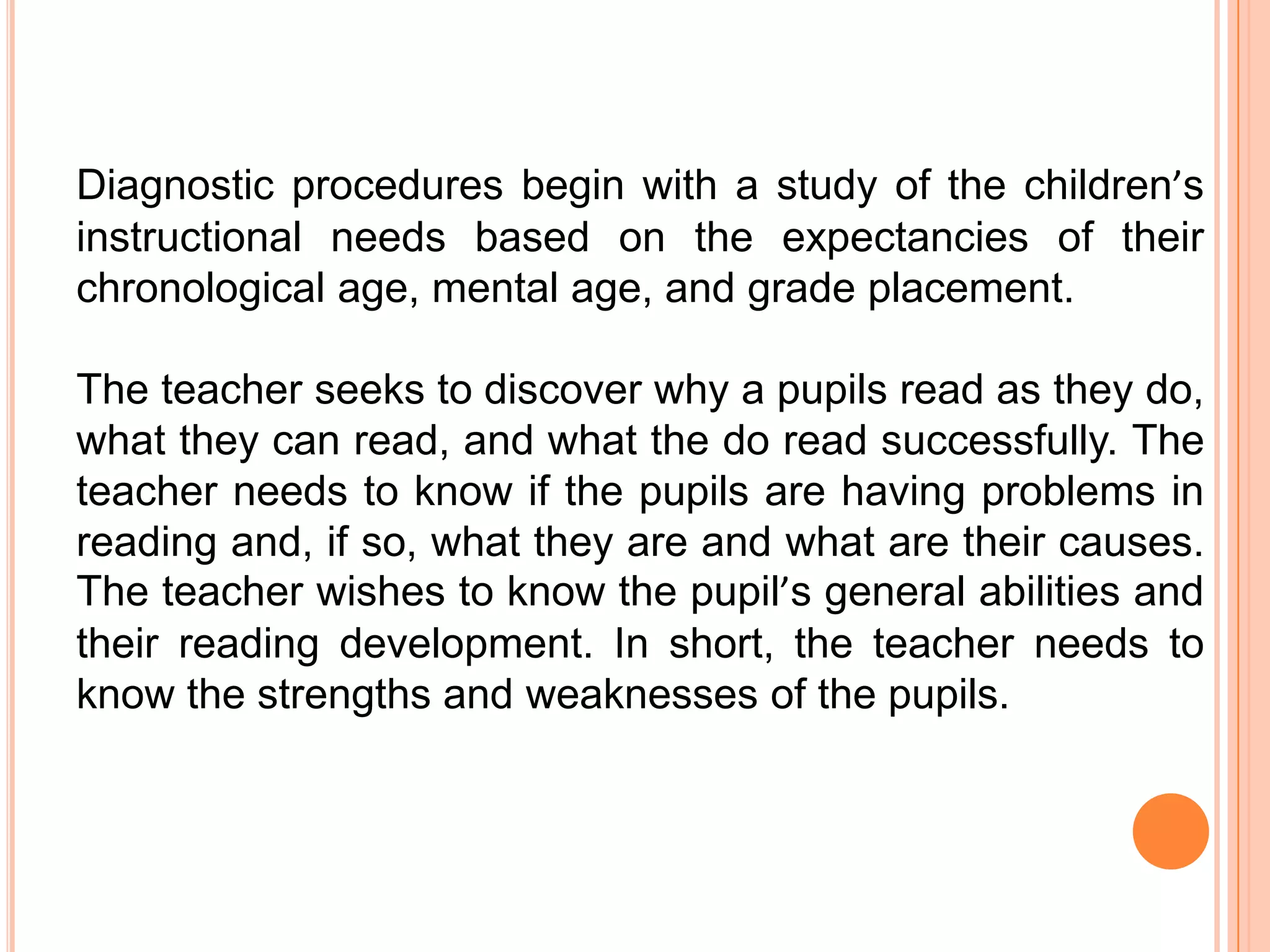 Diagnostic procedures begin with a study of the children’s
instructional needs based on the expectancies of their
chronological age, mental age, and grade placement.

The teacher seeks to discover why a pupils read as they do,
what they can read, and what the do read successfully. The
teacher needs to know if the pupils are having problems in
reading and, if so, what they are and what are their causes.
The teacher wishes to know the pupil’s general abilities and
their reading development. In short, the teacher needs to
know the strengths and weaknesses of the pupils.
 