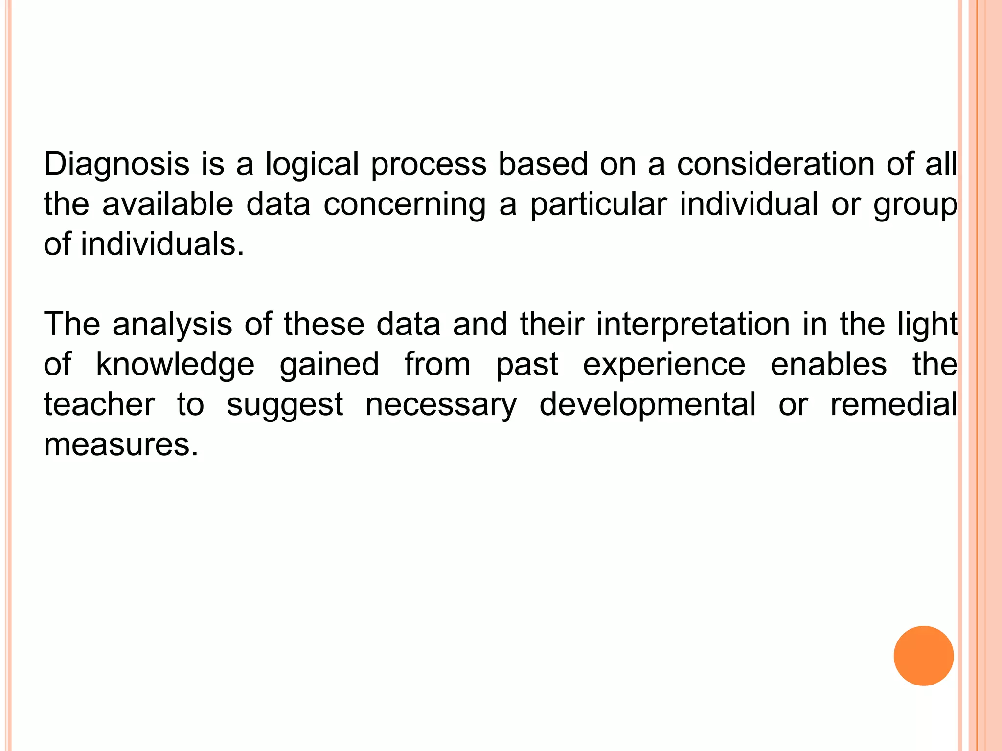 Diagnosis is a logical process based on a consideration of all
the available data concerning a particular individual or group
of individuals.

The analysis of these data and their interpretation in the light
of knowledge gained from past experience enables the
teacher to suggest necessary developmental or remedial
measures.
 