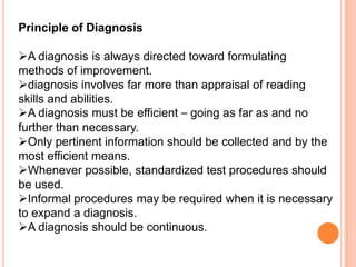 Principle of Diagnosis

A diagnosis is always directed toward formulating
methods of improvement.
diagnosis involves far more than appraisal of reading
skills and abilities.
A diagnosis must be efficient – going as far as and no
further than necessary.
Only pertinent information should be collected and by the
most efficient means.
Whenever possible, standardized test procedures should
be used.
Informal procedures may be required when it is necessary
to expand a diagnosis.
A diagnosis should be continuous.
 