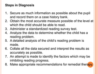 Steps in Diagnosis

1. Secure as much information as possible about the pupil
   and record them on a case history bank.
2. Obtain the most accurate measure possible of the level at
   which the child should be able to read.
3. Administer a standardized reading survey test.
4. Analyze the data to determine whether the child has a
   reading problem.
5. A detailed analysis of the child’s reading problem is
   made.
6. Collate all the data secured and interpret the results as
   accurately as possible.
7. An attempt is made to identify the factors which may be
   inhibiting reading progress.
8. Make appropriate recommendations for remedial therapy.
 