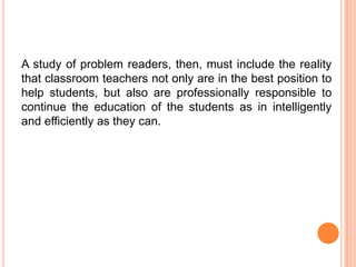A study of problem readers, then, must include the reality
that classroom teachers not only are in the best position to
help students, but also are professionally responsible to
continue the education of the students as in intelligently
and efficiently as they can.
 