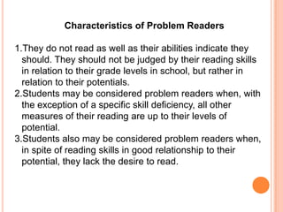 Characteristics of Problem Readers

1.They do not read as well as their abilities indicate they
  should. They should not be judged by their reading skills
  in relation to their grade levels in school, but rather in
  relation to their potentials.
2.Students may be considered problem readers when, with
  the exception of a specific skill deficiency, all other
  measures of their reading are up to their levels of
  potential.
3.Students also may be considered problem readers when,
  in spite of reading skills in good relationship to their
  potential, they lack the desire to read.
 
