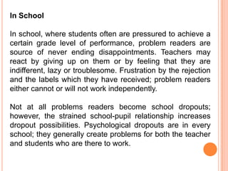 In School

In school, where students often are pressured to achieve a
certain grade level of performance, problem readers are
source of never ending disappointments. Teachers may
react by giving up on them or by feeling that they are
indifferent, lazy or troublesome. Frustration by the rejection
and the labels which they have received; problem readers
either cannot or will not work independently.

Not at all problems readers become school dropouts;
however, the strained school-pupil relationship increases
dropout possibilities. Psychological dropouts are in every
school; they generally create problems for both the teacher
and students who are there to work.
 