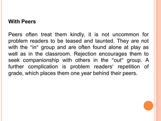 With Peers

Peers often treat them kindly, it is not uncommon for
problem readers to be teased and taunted. They are not
with the “in” group and are often found alone at play as
well as in the classroom. Rejection encourages them to
seek companionship with others in the “out” group. A
further complication is problem readers’ repetition of
grade, which places them one year behind their peers.
 
