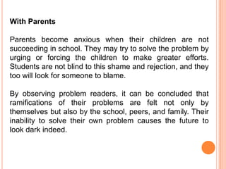With Parents

Parents become anxious when their children are not
succeeding in school. They may try to solve the problem by
urging or forcing the children to make greater efforts.
Students are not blind to this shame and rejection, and they
too will look for someone to blame.

By observing problem readers, it can be concluded that
ramifications of their problems are felt not only by
themselves but also by the school, peers, and family. Their
inability to solve their own problem causes the future to
look dark indeed.
 