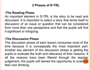 2 Phases of D-TRL

•The Reading Phase
An important element in D-TRL is the story to be read and
discussed. It is important to select a story that lends itself to
discussion of an issue or question that can be considered
from more than one perspective and that the pupils will find
it significant or intriguing.

•The Discussion Phase
The discussion phase of each lesson consumes most of the
time because it is conceptually the most important part.
Another key element of the discussion phase is getting the
pupils to evaluate the truth and relevance of their reasons. If
all the reasons have been filtered through the teacher
judgement, the pupils will denied the opportunity to evaluate
their own thinking.
 