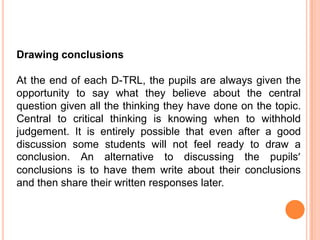 Drawing conclusions

At the end of each D-TRL, the pupils are always given the
opportunity to say what they believe about the central
question given all the thinking they have done on the topic.
Central to critical thinking is knowing when to withhold
judgement. It is entirely possible that even after a good
discussion some students will not feel ready to draw a
conclusion. An alternative to discussing the pupils’
conclusions is to have them write about their conclusions
and then share their written responses later.
 