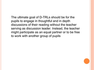 The ultimate goal of D-TRLs should be for the
pupils to engage in thoughtful and in depth
discussions of their reading without the teacher
serving as discussion leader. Instead, the teacher
might participate as an equal partner or to be free
to work with another group of pupils
 