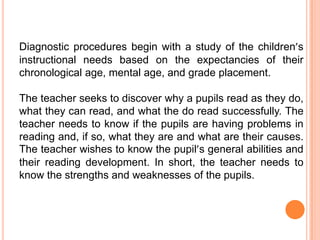 Diagnostic procedures begin with a study of the children’s
instructional needs based on the expectancies of their
chronological age, mental age, and grade placement.

The teacher seeks to discover why a pupils read as they do,
what they can read, and what the do read successfully. The
teacher needs to know if the pupils are having problems in
reading and, if so, what they are and what are their causes.
The teacher wishes to know the pupil’s general abilities and
their reading development. In short, the teacher needs to
know the strengths and weaknesses of the pupils.
 