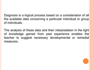 Diagnosis is a logical process based on a consideration of all
the available data concerning a particular individual or group
of individuals.

The analysis of these data and their interpretation in the light
of knowledge gained from past experience enables the
teacher to suggest necessary developmental or remedial
measures.
 