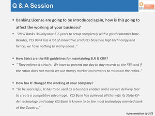 A presentation by SIES
Q & A Session
 Banking License are going to be introduced again, how is this going to
affect the working of your business?
 “New Banks Usually take 5-6 years to setup completely with a good customer base..
Besides, YES Bank has a lot of innovative products based on high technology and
hence, we have nothing to worry about..”
 How Strict are the RBI guidelines for maintaining SLR & CRR?
 “ They enforce it strictly. We have to present our day to day records to the RBI, and if
the ratios does not match we use money market instruments to maintain the ratios..”
 How has IT changed the working of your company?
 “To be successful, IT has to be used as a business enabler and a service delivery tool
to create a competitive advantage. YES Bank has achieved all this with its State-Of-
Art technology and today YES Bank is known to be the most technology oriented bank
of the Country..”
 
