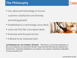 A presentation by SIES
The Philosophy
 Use advanced technology to ensure
customer satisfaction and thereby
promoting growth.
 Established as a technology savvy Bank.
 Look and Feel like a European Bank.
 Exclusive and focused service.
 A Brand to be reckoned with.
Cyril Mahapatra (Sr. Vice President, YES Bank) : “We believe in a lot of personalization as
far as our customers are concerned. We don’t make them feel that they are walking into a
bank branch. I should be available for my customers, the customer should feel comfortable
to come and talk to me”
 
