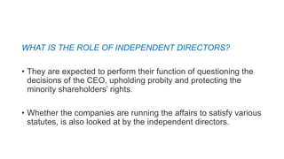 WHAT IS THE ROLE OF INDEPENDENT DIRECTORS?
• They are expected to perform their function of questioning the
decisions of the CEO, upholding probity and protecting the
minority shareholders’ rights.
• Whether the companies are running the affairs to satisfy various
statutes, is also looked at by the independent directors.
 