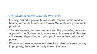 BUT, WHAT IS HAPPENING IN REALITY?
• Usually, retired top-level bureaucrats, former public service
heads, former diplomats and former Generals are given such
positions.
• This also opens, for the company and the promoter, doors to
approach the Government, where most licenses and files are
still cleared depending on, who you know in the corridors of
power.
• Whenever these independent directors raise concerns on any
impropriety, they are normally shown the door.
 