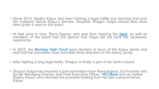 • Since 2013, Madhu Kapur had been fighting a legal battle and claiming that post
her husband Ashok Kapur’s demise, daughter Shagun Gogia should also have
been given a seat on the board.
• At that point in time, Rana Kapoor, who was then heading the bank, as well as
members of the board had the opinion that Gogia did not have the necessary
experience.
• In 2015, the Bombay High Court gave decision in favor of the Kapur family and
said that the promoters must nominate three directors on the board, jointly.
• After fighting a long legal battle, Shagun is finally a part of the bank’s board.
• Shagun Gogia has received a joint nomination from Rana Kapoor, Co-Founder and
former Managing Director and Chief Executive Officer, YES Bank and his mother
Madhu Kapur, who inherited the promoter holding from her late husband Ashok
Kapur.
 