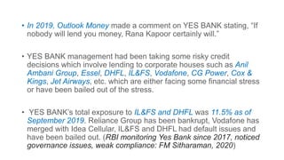 • In 2019, Outlook Money made a comment on YES BANK stating, “If
nobody will lend you money, Rana Kapoor certainly will.”
• YES BANK management had been taking some risky credit
decisions which involve lending to corporate houses such as Anil
Ambani Group, Essel, DHFL, IL&FS, Vodafone, CG Power, Cox &
Kings, Jet Airways, etc. which are either facing some financial stress
or have been bailed out of the stress.
• YES BANK’s total exposure to IL&FS and DHFL was 11.5% as of
September 2019. Reliance Group has been bankrupt, Vodafone has
merged with Idea Cellular, IL&FS and DHFL had default issues and
have been bailed out. (RBI monitoring Yes Bank since 2017, noticed
governance issues, weak compliance: FM Sitharaman, 2020)
 