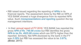 • RBI raised issued regarding the reporting of NPAs in its
financial reports. The assessment done by the RBI on NPA of
YES BANK showed a huge divergence from its reported NPA
value. Such misrepresentations and reporting question the top
management intentions.
• In their annual report of FY 2016, YES BANK has reported the
gross NPA of Rs. 748.98 crores but RBI identifies the gross
NPA to be Rs. 4925.68 crores which are 557% higher than the
reported. Similarly, Net NPA disclosed by the bank in the FY
was 0.29% but RBI has assessed the value to be 3.67%.
(Birdar, 2017).
 